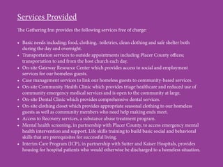 Services Provided
The Gathering Inn provides the following services free of charge:
•	 Basic needs including; food, clothing, toiletries, clean clothing and safe shelter both
during the day and overnight.
•	 Transportation services to outside appointments including Placer County offices;
transportation to and from the host church each day.
•	 On-site Gateway Resource Center which provides access to social and employment
services for our homeless guests.
•	 Case management services to link our homeless guests to community-based services.
•	 On-site Community Health Clinic which provides triage healthcare and reduced use of
community emergency medical services and is open to the community at large.
•	 On-site Dental Clinic which provides comprehensive dental services.
•	 On-site clothing closet which provides appropriate seasonal clothing to our homeless
guests as well as community members who need help making ends meet.
•	 Access to Recovery services, a substance abuse treatment program.
•	 Mental health screening, in partnership with Placer County, to access emergency mental
health intervention and support. Life skills training to build basic social and behavioral
skills that are prerequisites for successful living.
•	 Interim Care Program (ICP), in partnership with Sutter and Kaiser Hospitals, provides
housing for hospital patients who would otherwise be discharged to a homeless situation.
 