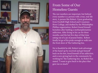 From Some of Our
Homeless Guests
The raw numbers are important, but behind
every number is a person with a true, real-life
story. A person like Robert. Upon graduating
from Foothill High School and Cosumnes
River College, and drafted by the Philadelphia
Phillies organization, Robert found himself
homeless after battling a methamphetamine
addiction. After living in his car for three
months, and the last five days of that time
eating out of a jar of peanut butter, Robert
finally let go of his pride enough to walk into
the front door of The Gathering Inn.
He is thankful he did. Robert took advantage
of the hand-up he received and got himself
back on his feet, freed himself of his addiction,
and is now giving back to the community by
working for The Gathering Inn. As Robert has
stated, “I want to give back to the place that
gave me so much.”
 