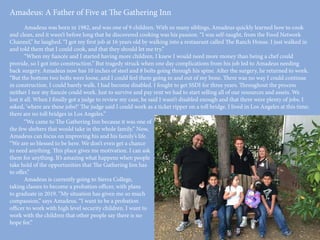 Amadeus: A Father of Five at The Gathering Inn
	 Amadeus was born in 1982, and was one of 9 children. With so many siblings, Amadeus quickly learned how to cook
and clean, and it wasn’t before long that he discovered cooking was his passion. “I was self-taught, from the Food Network
Channel,” he laughed. “I got my first job at 16 years old by walking into a restaurant called The Ranch House. I just walked in
and told them that I could cook, and that they should let me try.”
	 “When my fiancée and I started having more children, I knew I would need more money than being a chef could
provide, so I got into construction.” But tragedy struck when one day complications from his job led to Amadeus needing
back surgery. Amadeus now has 10 inches of steel and 8 bolts going through his spine. After the surgery, he returned to work.
“But the bottom two bolts were loose, and I could feel them going in and out of my bone. There was no way I could continue
in construction. I could barely walk. I had become disabled. I fought to get SSDI for three years. Throughout the process
neither I nor my fiancée could work. Just to survive and pay rent we had to start selling all of our resources and assets. We
lost it all. When I finally got a judge to review my case, he said I wasn’t disabled enough and that there were plenty of jobs. I
asked, ‘where are these jobs?’ The judge said I could work as a ticket ripper on a toll bridge. I lived in Los Angeles at this time;
there are no toll bridges in Los Angeles.”
	 “We came to The Gathering Inn because it was one of
the few shelters that would take in the whole family.” Now,
Amadeus can focus on improving his and his family’s life.
“We are so blessed to be here. We don’t even get a chance
to need anything. This place gives me motivation. I can ask
them for anything. It’s amazing what happens when people
take hold of the opportunities that The Gathering Inn has
to offer.”
	 Amadeus is currently going to Sierra College,
taking classes to become a probation officer, with plans
to graduate in 2019. “My situation has given me so much
compassion,” says Amadeus. “I want to be a probation
officer to work with high level security children. I want to
work with the children that other people say there is no
hope for.”
 