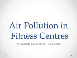 Air Pollution in
Fitness Centres
Air Sampling & Monitoring – Jake Unger
 