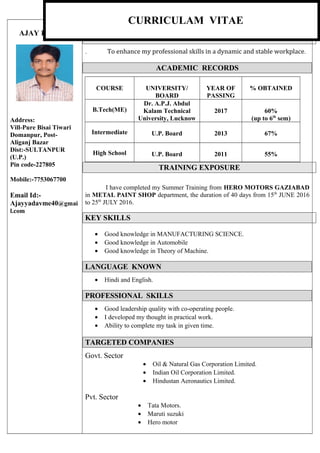AJAY KUMAR
Address:
Vill-Pure Bisai Tiwari
Domanpur, Post-
Aliganj Bazar
Dist:-SULTANPUR
(U.P.)
Pin code-227805
Mobile:-7753067700
Email Id:-
Ajayyadavme40@gmai
l.com
CURRICULUM VITAE
CAREER OBJECTIVE
. To enhance my professional skills in a dynamic and stable workplace.
ACADEMIC RECORDS
COURSE UNIVERSITY/
BOARD
YEAR OF
PASSING
% OBTAINED
B.Tech(ME)
Dr. A.P.J. Abdul
Kalam Technical
University, Lucknow
2017 60%
(up to 6th
sem)
Intermediate U.P. Board 2013 67%
High School U.P. Board 2011 55%
TRAINING EXPOSURE
I have completed my Summer Training from HERO MOTORS GAZIABAD
in METAL PAINT SHOP department, the duration of 40 days from 15th
JUNE 2016
to 25th
JULY 2016.
KEY SKILLS
• Good knowledge in MANUFACTURING SCIENCE.
• Good knowledge in Automobile
• Good knowledge in Theory of Machine.
LANGUAGE KNOWN
• Hindi and English.
PROFESSIONAL SKILLS
• Good leadership quality with co-operating people.
• I developed my thought in practical work.
• Ability to complete my task in given time.
TARGETED COMPANIES
Govt. Sector
• Oil & Natural Gas Corporation Limited.
• Indian Oil Corporation Limited.
• Hindustan Aeronautics Limited.
Pvt. Sector
• Tata Motors.
• Maruti suzuki
• Hero motor
CURRICULAM VITAE
 