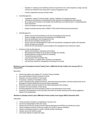 o Expertise in analyzing and translating business requirements into control objectives, design security
controls and implement them along with a security management cycle.
o Conduct independent security controls review.
• Audit Management.
o Leadership / support in security Audits / reviews / validations of compliance posture.
o Assistance and guidance on interpreting the data requests and validating the data response
o Be a single point of contact to the Auditors and Audited team and help the team in understanding the
Audit requirement
o Internal compliance & Cyber security audit.
o Support corporate security review, SSAE16, SOX audit & Internal security assessment
• Risk Management.
o Perform security technical testing as the part of managed security services.
o Perform privilege monitoring & risk assessment for the IBM clients
o Drive the identification and management of risk
o Drive the documentation of threat and risk
o Ensure Issue and risk Management a part of the local delivery management system with Operation
metrics reviewed and actioned.
o Ensure the risk documented is communicated to the management and customer for action.
• Business Continuity Management
o Identify critical systems, processes and functions.
o Risk assessments based on the duration of Outage and criticality.
o Develop Business Continuity Plans for Everything
o Test and Exercise the Plans
o Layer Business Plan & Disaster Plan
o Ensuring there is a regular status reporting to management
o Use summary reports for management for tracking on the status
Worked as a part of Compliance Control Testing Team in IBM India Private Limited, from January 2011 to
January 2012
Description:
• Performing analysis and updates of IT Controls Testing checklists
• Key control testing of General Computer Controls.
• Evaluation and documentation of test results.
• If necessary, retesting of remediated controls.
• Assist in developing and updating procedures, other technical documentation, and best practices that can be
leveraged to improve efficiencies across the clients organization.
• Performing periodic shared ID reviews for the clients supported by the company.
• Evaluation and documentation of test results.
• Providing feedbacks and recommendations based on the observations of the review.
• Assisting in the preparations of security policy documents by actively reviewing and providing suggestions
based on the requirements.
Worked as a Quality Control Lead in IBM India Private Limited, from August 2009 to December 2010
Description:
• Verify procedural compliance (completeness, accuracy, etc).
• Summarize daily/weekly/monthly QC results.
• Review and provide QC results to Service Delivery Manager(s) and DPE(s) and identify any issues.
• Verify Compliance Incidents, RCAs are created and monitor to assure completion.
• Review consolidated inspection results to identify problem trends/area.
• Address issues with Delivery Leads.
• Summarize defects for weekly QC report.
 