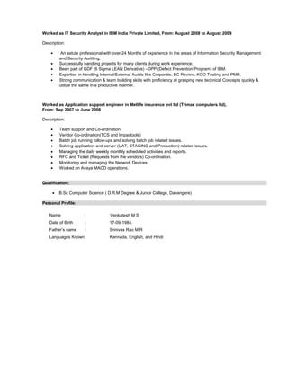Worked as IT Security Analyst in IBM India Private Limited, From: August 2008 to August 2009
Description:
• An astute professional with over 24 Months of experience in the areas of Information Security Management
and Security Auditing.
• Successfully handling projects for many clients during work experience.
• Been part of GDF (6 Sigma LEAN Derivative) –DPP (Defect Prevention Program) of IBM.
• Expertise in handling Internal/External Audits like Corporate, BC Review, KCO Testing and PMR.
• Strong communication & team building skills with proficiency at grasping new technical Concepts quickly &
utilize the same in a productive manner.
Worked as Application support engineer in Metlife insurance pvt ltd (Trimax computers ltd),
From: Sep 2007 to June 2008
Description:
• Team support and Co-ordination.
• Vendor Co-ordination(TCS and Impactools)
• Batch job running follow-ups and solving batch job related issues.
• Solving application and server (UAT, STAGING and Production) related issues.
• Managing the daily weekly monthly scheduled activities and reports.
• RFC and Ticket (Requests from the vendors) Co-ordination.
• Monitoring and managing the Network Devices
• Worked on Avaya MACD operations.
Qualification:
• B.Sc Computer Science ( D.R.M Degree & Junior College, Davangere)
Personal Profile:
Name : Venkatesh M S
Date of Birth : 17-09-1984.
Father’s name : Srinivas Rao M R
Languages Known: Kannada, English, and Hindi
 