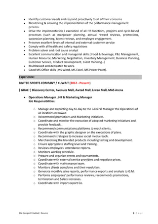 Elie Georges El Haddad | Resume 2 | P a g e
• Identify customer needs and respond proactively to all of their concerns
• Monitoring & ensuring the implementation of the performance management
process.
• Drive the implementation / execution of all HR functions, projects and cycle-based
processes (such as manpower planning, annual reward reviews, promotions,
succession planning, talent reviews, and employee engagement.
• Preserve excellent levels of internal and external customer service
• Comply with all health and safety regulations
• Problem solver and root cause analyst
• Excellent communication and managerial skills.( Food & Beverage, P&L Management,
Human Resource, Marketing, Negotiation, Inventory Management, Business Planning,
Customer Service, Product Development, Event Planning…)
• Multitasked and dedicated to work.
• Good MS Office skills (MS Word, MS Excel, MS Power Point).
Experience:
UNITED SPORTS COMPANY / KUWAIT (2012 - Present)
[ GOAL! ] Discovery Center, Avenues Mall, Awtad Mall, Liwan Mall, MAS Arena
• Operations Manager , HR & Marketing Manager
Job Responsibilities:
o Manage and Reporting day-to-day to the General Manager the Operations of
all locations in Kuwait.
o Recommend promotions and Marketing initiatives.
o Coordinate and monitor the execution of adopted marketing initiatives and
provide feedback.
o Recommend communications platforms to reach clients.
o Coordinate with the graphic designer on the executions of plans.
o Recommend strategies to increase social media reach.
o Merchandising the branded products including testing and development.
o Ensure appropriate staffing level and training.
o Reviews employees’ attendance reports.
o Monitors working schedule.
o Prepare and organize events and tournaments.
o Coordinate with external service providers and negotiate prices.
o Coordinate with maintenance team.
o Monitors clients complains and their resolution.
o Generate monthly sales reports, performance reports and analysis to G.M.
o Performs employees’ performance reviews, recommends promotions,
termination and Salary increases.
o Coordinate with import export Co.
 
