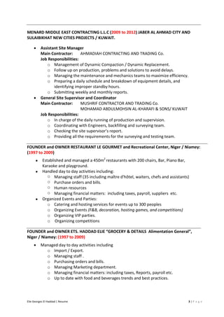 Elie Georges El Haddad | Resume 3 | P a g e
MENARD MIDDLE EAST CONTRACTING L.L.C (2009 to 2012) JABER AL AHMAD CITY AND
SULAIBIKHAT NEW CITIES PROJECTS / KUWAIT.
• Assistant Site Manager
Main Contractor: AHMADIAH CONTRACTING AND TRADING Co.
Job Responsibilities:
o Management of Dynamic Compaction / Dynamic Replacement.
o Follow up on production, problems and solutions to avoid delays.
o Managing the maintenance and mechanics teams to maximize efficiency.
o Preparing a daily schedule and breakdown of equipment details, and
identifying improper standby hours.
o Submitting weekly and monthly reports.
• General Site Supervisor and Coordinator
Main Contractor: MUSHRIF CONTRACTOR AND TRADING Co.
MOHAMAD ABDULMOHSIN AL-KHARAFI & SONS/ KUWAIT
Job Responsibilities:
o In charge of the daily running of production and supervision.
o Coordinating with Engineers, backfilling and surveying team.
o Checking the site supervisor’s report.
o Providing all the requirements for the surveying and testing team.
FOUNDER and OWNER RESTAURANT LE GOURMET and Recreational Center, Niger / Niamey:
(1997 to 2009)
• Established and managed a 450m2
restaurants with 200 chairs, Bar, Piano Bar,
Karaoke and playground.
• Handled day to day activities including:
o Managing staff (35 including maître d'hôtel, waiters, chefs and assistants)
o Purchase orders and bills.
o Human resources
o Managing financial matters: including taxes, payroll, suppliers etc.
• Organized Events and Parties:
o Catering and hosting services for events up to 300 peoples
o Organizing Events (F&B, decoration, hosting games, and competitions)
o Organizing VIP parties.
o Organizing competitions
FOUNDER and OWNER ETS. HADDAD ELIE “GROCERY & DETAILS Alimentation General”,
Niger / Niamey: (1997 to 2009)
• Managed day to day activities including
o Import / Export.
o Managing staff .
o Purchasing orders and bills.
o Managing Marketing department.
o Managing financial matters: including taxes, Reports, payroll etc.
o Up to date with food and beverages trends and best practices.
 