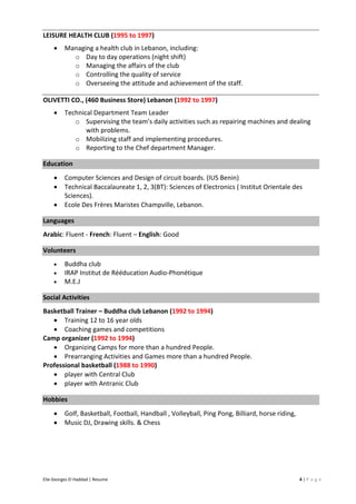 Elie Georges El Haddad | Resume 4 | P a g e
LEISURE HEALTH CLUB (1995 to 1997)
• Managing a health club in Lebanon, including:
o Day to day operations (night shift)
o Managing the affairs of the club
o Controlling the quality of service
o Overseeing the attitude and achievement of the staff.
OLIVETTI CO., (460 Business Store) Lebanon (1992 to 1997)
• Technical Department Team Leader
o Supervising the team’s daily activities such as repairing machines and dealing
with problems.
o Mobilizing staff and implementing procedures.
o Reporting to the Chef department Manager.
Education
• Computer Sciences and Design of circuit boards. (IUS Benin)
• Technical Baccalaureate 1, 2, 3(BT): Sciences of Electronics ( Institut Orientale des
Sciences).
• Ecole Des Frères Maristes Champville, Lebanon.
Languages
Arabic: Fluent - French: Fluent – English: Good
Volunteers
• Buddha club
• IRAP Institut de Rééducation Audio-Phonétique
• M.E.J
Social Activities
Basketball Trainer – Buddha club Lebanon (1992 to 1994)
• Training 12 to 16 year olds
• Coaching games and competitions
Camp organizer (1992 to 1994)
• Organizing Camps for more than a hundred People.
• Prearranging Activities and Games more than a hundred People.
Professional basketball (1988 to 1990)
• player with Central Club
• player with Antranic Club
Hobbies
• Golf, Basketball, Football, Handball , Volleyball, Ping Pong, Billiard, horse riding,
• Music DJ, Drawing skills. & Chess
 