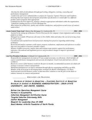 ADE SOGBESAN RESUME ─ CONTINUATION ─
Develop the skills of subordinates through goal-setting, delegation, training, counseling and
performance management.
l underwrite and review submitted files to analyze for Capacity, Capital, Character and Condition.
Ensuring that loan requests meet program and product specifications or counteroffer to a different
product and/or program when appropriate.
Communicate decision (approval, suspense, denial) to appropriate individuals within the organization,
Upheld fair lending practices of Twins Mortgage Inc.
Meet targets for productivity, quality and customer satisfaction, and perform second review of contract
underwriters.
Assets Control Team Lead ▪ Option One Mortgage Co ▪ Jacksonville, FL 2004 - 2006
Assisted in the setting up of Business Process Overseas for the company’s loan origination and servicing
platform in India.
Managed successfully 450-person call center in New Delhi, India and reduce the cost of servicing a loan
by $75 per loan.
Coordinated and coached lower level processors sharing best practices regarding underwriting
techniques.
Reviewed and analyze customer credit report, property evaluations, employment and references to utilize
skip trace procedures to increase customer contact.
Monitor workflow processes, analyze data and evaluate team statistics against key performance
indicators. Recommend and implement process and procedural changes to improve operational
effectiveness.
Asst Vice-President Collection ▪ Citibank N.A ▪ Jacksonville, FL 2000 - 2004
Responsible for management of a team of 25 non-exempt associates, in collections, which includes all
aspects of performance management and associate development. Coach train and motivate a diverse
workforce.
Based on a review of the business results for the past six months, recommended execution of a dialer job
strategy to increase contacts and payments.
Maintained delinquencies are kept to minimum through effective negotiating and follow-up skills.
Member of the focal group in developing dialer strategies for Bucket 1(Delinquency 535 days)
Analyzed and reviewed business results, to find innovative solutions to run the jobs on the dialer to
enhance intensity in contacts and payments.
EDUCATION AND TRAININGS
BACHELOR OF SCIENCE IN MARKETING ▪ CHARTERED INSTITUTE OF MARKETING
BACHELOR OF SCIENCE IN BUSINESS ADMINISTRATION ▪ OGUN STATE
UNIVERSITY, AGO-IWOYE, NIGERIA.
Bottom Line Operations Management Course
Partners in Accountability
Collections Management Certification Course
Targeted Selection Interviewing Skills
Conflict Management
Blueprint for Leadership Class Of 2005
Board Member Arthritis Foundation of North Florida
PAGE 2 OF 3
 