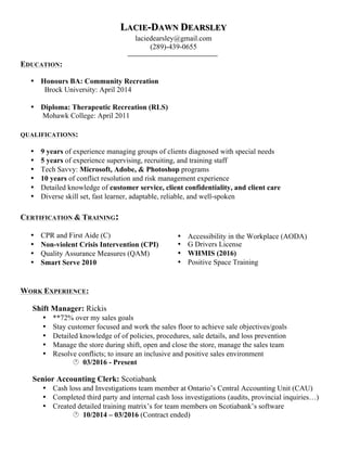 • Accessibility in the Workplace (AODA)
• G Drivers License
• WHMIS (2016)
• Positive Space Training
LACIE-DAWN DEARSLEY
laciedearsley@gmail.com
(289)-439-0655
EDUCATION:
• Honours BA: Community Recreation
Brock University: April 2014
• Diploma: Therapeutic Recreation (RLS)
Mohawk College: April 2011
QUALIFICATIONS:
• 9 years of experience managing groups of clients diagnosed with special needs
• 5 years of experience supervising, recruiting, and training staff
• Tech Savvy: Microsoft, Adobe, & Photoshop programs
• 10 years of conflict resolution and risk management experience
• Detailed knowledge of customer service, client confidentiality, and client care
• Diverse skill set, fast learner, adaptable, reliable, and well-spoken
CERTIFICATION & TRAINING:
• CPR and First Aide (C)
• Non-violent Crisis Intervention (CPI)
• Quality Assurance Measures (QAM)
• Smart Serve 2010
WORK EXPERIENCE:
Shift Manager: Rickis
• **72% over my sales goals
• Stay customer focused and work the sales floor to achieve sale objectives/goals
• Detailed knowledge of of policies, procedures, sale details, and loss prevention
• Manage the store during shift, open and close the store, manage the sales team
• Resolve conflicts; to insure an inclusive and positive sales environment
· 03/2016 - Present
Senior Accounting Clerk: Scotiabank
• Cash loss and Investigations team member at Ontario’s Central Accounting Unit (CAU)
• Completed third party and internal cash loss investigations (audits, provincial inquiries…)
• Created detailed training matrix’s for team members on Scotiabank’s software
· 10/2014 – 03/2016 (Contract ended)
 
