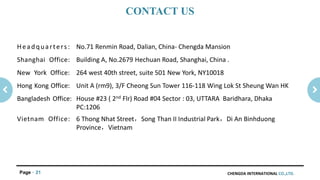 CHENGDA INTERNATIONAL CO.,LTD.Page 21
Headquarters: No.71 Renmin Road, Dalian, China- Chengda Mansion
Shanghai Office: Building A, No.2679 Hechuan Road, Shanghai, China .
New York Office: 264 west 40th street, suite 501 New York, NY10018
Hong Kong Office: Unit A (rm9), 3/F Cheong Sun Tower 116-118 Wing Lok St Sheung Wan HK
Bangladesh Office: House #23 ( 2nd Flr) Road #04 Sector : 03, UTTARA Baridhara, Dhaka
PC:1206
Vietnam Office: 6 Thong Nhat Street，Song Than II Industrial Park，Di An Binhduong
Province，Vietnam
CONTACT US
 