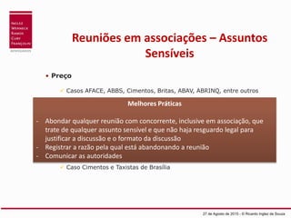 Reuniões em associações – Assuntos
Sensíveis
• Preço
 Casos AFACE, ABBS, Cimentos, Britas, ABAV, ABRINQ, entre outros
• Custos
Caso Cimentos, entre outros
• Benefícios, remuneração e seleção de profissionais do setor
• Boicote a concorrentes e/ou clientes
 Caso Cimentos e Taxistas de Brasília
27 de Agosto de 2015 - © Ricardo Inglez de Souza
Melhores Práticas
- Abondar qualquer reunião com concorrente, inclusive em associação, que
trate de qualquer assunto sensível e que não haja resguardo legal para
justificar a discussão e o formato da discussão
- Registrar a razão pela qual está abandonando a reunião
- Comunicar as autoridades
 