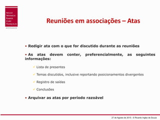 Reuniões em associações – Atas
• Redigir ata com o que for discutido durante as reuniões
• As atas devem conter, preferencialmente, as seguintes
informações:
 Lista de presentes
 Temas discutidos, inclusive reportando posicionamentos divergentes
 Registro de saídas
 Conclusões
• Arquivar as atas por período razoável
27 de Agosto de 2015 - © Ricardo Inglez de Souza
 