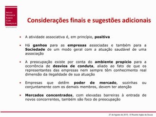 Considerações finais e sugestões adicionais
• A atividade associativa é, em princípio, positiva
• Há ganhos para as empresas associadas e também para a
Sociedade de um modo geral com a atuação saudável de uma
associação
• A preocupação existe por conta do ambiente propicio para a
ocorrência de desvios de conduta, aliado ao fato de que os
representantes das empresas nem sempre têm conhecimento real
dimensão da ilegalidade de sua atuação
• Empresas que detêm poder de mercado, sozinhas ou
conjuntamente com os demais membros, devem ter atenção
• Mercados concentrados, com elevadas barreiras à entrada de
novos concorrentes, também são foco de preocupação
27 de Agosto de 2015 - © Ricardo Inglez de Souza
 