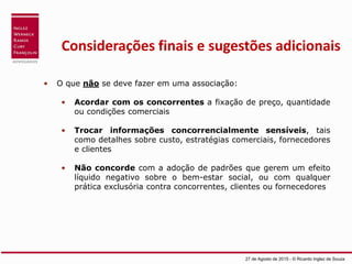 Considerações finais e sugestões adicionais
• O que não se deve fazer em uma associação:
• Acordar com os concorrentes a fixação de preço, quantidade
ou condições comerciais
• Trocar informações concorrencialmente sensíveis, tais
como detalhes sobre custo, estratégias comerciais, fornecedores
e clientes
• Não concorde com a adoção de padrões que gerem um efeito
líquido negativo sobre o bem-estar social, ou com qualquer
prática exclusória contra concorrentes, clientes ou fornecedores
27 de Agosto de 2015 - © Ricardo Inglez de Souza
 