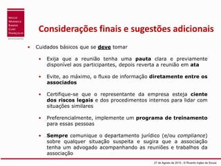 Considerações finais e sugestões adicionais
• Cuidados básicos que se deve tomar
• Exija que a reunião tenha uma pauta clara e previamente
disponível aos participantes, depois reverta a reunião em ata
• Evite, ao máximo, o fluxo de informação diretamente entre os
associados
• Certifique-se que o representante da empresa esteja ciente
dos riscos legais e dos procedimentos internos para lidar com
situações similares
• Preferencialmente, implemente um programa de treinamento
para essas pessoas
• Sempre comunique o departamento jurídico (e/ou compliance)
sobre qualquer situação suspeita e sugira que a associação
tenha um advogado acompanhando as reuniões e trabalhos da
associação
27 de Agosto de 2015 - © Ricardo Inglez de Souza
 