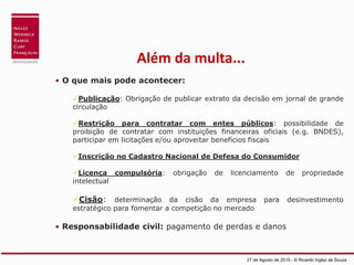 Além da multa...
• O que mais pode acontecer:
Publicação: Obrigação de publicar extrato da decisão em jornal de grande
circulação
Restrição para contratar com entes públicos: possibilidade de
proibição de contratar com instituições financeiras oficiais (e.g. BNDES),
participar em licitações e/ou aproveitar benefícios fiscais
Inscrição no Cadastro Nacional de Defesa do Consumidor
Licença compulsória: obrigação de licenciamento de propriedade
intelectual
Cisão: determinação da cisão da empresa para desinvestimento
estratégico para fomentar a competição no mercado
• Responsabilidade civil: pagamento de perdas e danos
27 de Agosto de 2015 - © Ricardo Inglez de Souza
 
