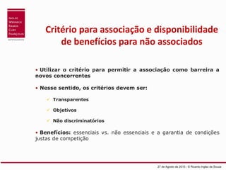Critério para associação e disponibilidade
de benefícios para não associados
27 de Agosto de 2015 - © Ricardo Inglez de Souza
• Utilizar o critério para permitir a associação como barreira a
novos concorrentes
• Nesse sentido, os critérios devem ser:
 Transparentes
 Objetivos
 Não discriminatórios
• Benefícios: essenciais vs. não essenciais e a garantia de condições
justas de competição
 