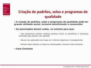 Criação de padrões, selos e programas de
qualidade
• A criação de padrões, selos e programas de qualidade pode ter
grande utilidade social, inclusive beneficiando o consumidor
• As associações devem cuidar, no entanto para que:
 Tais programas tenham balanço positivo entre os benefícios e eventuais
restrições que possam ser geradas
 Devem ser aplicados com base em critérios objetivos e transparentes
 Devem estar abertos a todos os interessados, inclusive não membros
• Caso Cimentos
27 de Agosto de 2015 - © Ricardo Inglez de Souza
 