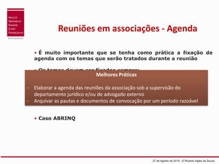 Reuniões em associações - Agenda
• É muito importante que se tenha como prática a fixação de
agenda com os temas que serão tratados durante a reunião
• Os temas devem ser fixados sempre:
 Visando interesse legítimo da associação e seus associados
 Escritos de forma sucinta, mas clara e objetiva
 O que fazer com o item “outros”?
• Caso ABRINQ
27 de Agosto de 2015 - © Ricardo Inglez de Souza
Melhores Práticas
- Elaborar a agenda das reuniões da associação sob a supervisão do
departamento jurídico e/ou de advogado externo
- Arquivar as pautas e documentos de convocação por um período razoável
 
