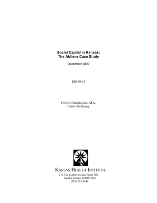  
 
Social Capital in Kansas:
The Abilene Case Study
December 2009
KHI/09-15
Oliwier Dziadkowiec, M.A.
Caitlin McMurtry
212 SW Eighth Avenue, Suite 300
Topeka, Kansas 66603-3936
(785) 233-5443  
 