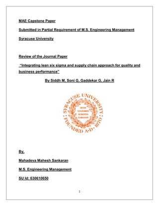 1
MAE Capstone Paper
Submitted in Partial Requirement of M.S. Engineering Management
Syracuse University
Review of the Journal Paper
“Integrating lean six sigma and supply chain approach for quality and
business performance”
By Siddh M, Soni G, Gaddekar G, Jain R
By,
Mahadeva Mahesh Sankaran
M.S. Engineering Management
SU Id: 630610650
 