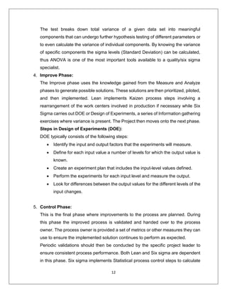 12
The test breaks down total variance of a given data set into meaningful
components that can undergo further hypothesis testing of different parameters or
to even calculate the variance of individual components. By knowing the variance
of specific components the sigma levels (Standard Deviation) can be calculated,
thus ANOVA is one of the most important tools available to a quality/six sigma
specialist.
4. Improve Phase:
The Improve phase uses the knowledge gained from the Measure and Analyze
phases to generate possible solutions. These solutions are then prioritized, piloted,
and then implemented. Lean implements Kaizen process steps involving a
rearrangement of the work centers involved in production if necessary while Six
Sigma carries out DOE or Design of Experiments, a series of Information gathering
exercises where variance is present. The Project then moves onto the next phase.
Steps in Design of Experiments (DOE):
DOE typically consists of the following steps:
 Identify the input and output factors that the experiments will measure.
 Define for each input value a number of levels for which the output value is
known.
 Create an experiment plan that includes the input-level values defined.
 Perform the experiments for each input level and measure the output.
 Look for differences between the output values for the different levels of the
input changes.
5. Control Phase:
This is the final phase where improvements to the process are planned. During
this phase the improved process is validated and handed over to the process
owner. The process owner is provided a set of metrics or other measures they can
use to ensure the implemented solution continues to perform as expected.
Periodic validations should then be conducted by the specific project leader to
ensure consistent process performance. Both Lean and Six sigma are dependent
in this phase. Six sigma implements Statistical process control steps to calculate
 