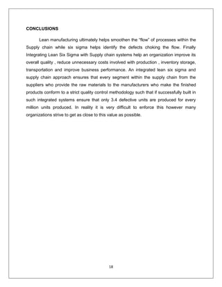 18
CONCLUSIONS
Lean manufacturing ultimately helps smoothen the “flow” of processes within the
Supply chain while six sigma helps identify the defects choking the flow. Finally
Integrating Lean Six Sigma with Supply chain systems help an organization improve its
overall quality , reduce unnecessary costs involved with production , inventory storage,
transportation and improve business performance. An integrated lean six sigma and
supply chain approach ensures that every segment within the supply chain from the
suppliers who provide the raw materials to the manufacturers who make the finished
products conform to a strict quality control methodology such that if successfully built in
such integrated systems ensure that only 3.4 defective units are produced for every
million units produced. In reality it is very difficult to enforce this however many
organizations strive to get as close to this value as possible.
 