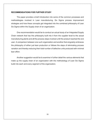 19
RECOMMENDATIONS FOR FURTHER STUDY
The paper provides a brief introduction into some of the common processes and
methodologies involved in Lean manufacturing, Six Sigma process improvement
strategies and how these concepts get integrated into the combined philosophy of Lean
Six Sigma within the Supply chain of an organization.
One recommendation would be to conduct an actual study of an Integrated Supply
Chain network that has this philosophy built into it from the supplier level to the actual
manufacturing plants and all the process steps involved until the product reached the end
user. A comparison between one such organization and another that singularly embraces
the philosophy of either just lean production or follows the steps of eliminating process
variation and thereby reducing their total number of defective units produced with minimal
lean effort.
Another suggestion would be to examine in further detail the various elements that
make up the supply chain of an organization with the methodology of Lean Six Sigma
build into each and every segment of the organization.
 