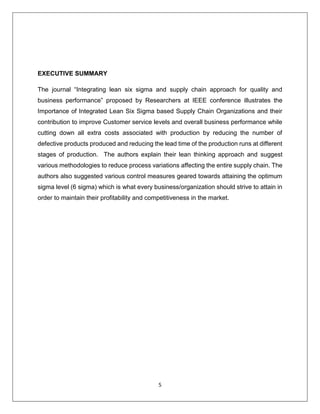 5
EXECUTIVE SUMMARY
The journal “Integrating lean six sigma and supply chain approach for quality and
business performance” proposed by Researchers at IEEE conference illustrates the
Importance of Integrated Lean Six Sigma based Supply Chain Organizations and their
contribution to improve Customer service levels and overall business performance while
cutting down all extra costs associated with production by reducing the number of
defective products produced and reducing the lead time of the production runs at different
stages of production. The authors explain their lean thinking approach and suggest
various methodologies to reduce process variations affecting the entire supply chain. The
authors also suggested various control measures geared towards attaining the optimum
sigma level (6 sigma) which is what every business/organization should strive to attain in
order to maintain their profitability and competitiveness in the market.
 