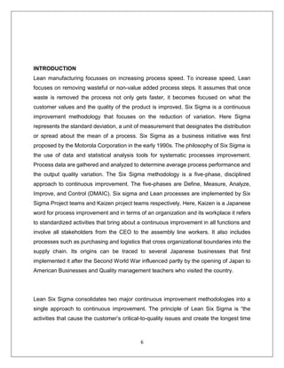 6
INTRODUCTION
Lean manufacturing focusses on increasing process speed. To increase speed, Lean
focuses on removing wasteful or non-value added process steps. It assumes that once
waste is removed the process not only gets faster, it becomes focused on what the
customer values and the quality of the product is improved. Six Sigma is a continuous
improvement methodology that focuses on the reduction of variation. Here Sigma
represents the standard deviation, a unit of measurement that designates the distribution
or spread about the mean of a process. Six Sigma as a business initiative was first
proposed by the Motorola Corporation in the early 1990s. The philosophy of Six Sigma is
the use of data and statistical analysis tools for systematic processes improvement.
Process data are gathered and analyzed to determine average process performance and
the output quality variation. The Six Sigma methodology is a five-phase, disciplined
approach to continuous improvement. The five-phases are Define, Measure, Analyze,
Improve, and Control (DMAIC). Six sigma and Lean processes are implemented by Six
Sigma Project teams and Kaizen project teams respectively. Here, Kaizen is a Japanese
word for process improvement and in terms of an organization and its workplace it refers
to standardized activities that bring about a continuous improvement in all functions and
involve all stakeholders from the CEO to the assembly line workers. It also includes
processes such as purchasing and logistics that cross organizational boundaries into the
supply chain. Its origins can be traced to several Japanese businesses that first
implemented it after the Second World War influenced partly by the opening of Japan to
American Businesses and Quality management teachers who visited the country.
Lean Six Sigma consolidates two major continuous improvement methodologies into a
single approach to continuous improvement. The principle of Lean Six Sigma is “the
activities that cause the customer’s critical-to-quality issues and create the longest time
 