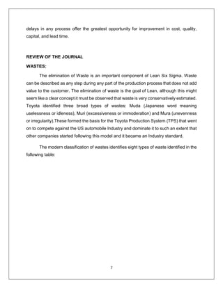 7
delays in any process offer the greatest opportunity for improvement in cost, quality,
capital, and lead time.
REVIEW OF THE JOURNAL
WASTES:
The elimination of Waste is an important component of Lean Six Sigma. Waste
can be described as any step during any part of the production process that does not add
value to the customer. The elimination of waste is the goal of Lean, although this might
seem like a clear concept it must be observed that waste is very conservatively estimated.
Toyota identified three broad types of wastes: Muda (Japanese word meaning
uselessness or idleness), Muri (excessiveness or immoderation) and Mura (unevenness
or irregularity).These formed the basis for the Toyota Production System (TPS) that went
on to compete against the US automobile Industry and dominate it to such an extent that
other companies started following this model and it became an Industry standard.
The modern classification of wastes identifies eight types of waste identified in the
following table:
 