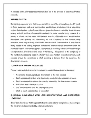 9
in-process (WIP). WIP describes materials that are in the process of becoming finished
products.
KANBAN SYSTEM:
Kanban is a Japanese term that means signal. It is one of the primary tools of a JIT (Just-
In-Time) system as well as a common tool used in Lean production. It is a scheduling
system that signals a cycle of replenishment for production and materials. It maintains an
orderly and efficient flow of material throughout the entire manufacturing process. It is
usually a printed card or sheet that contains specific information such as part name,
description and quantity, etc. Depending on the complexity of the manufacturing
operation, there may be many locations for Kanban cards. The same size of bolt, used in
many places in the factory, might all point to one internal storage area from which the
purchase order is sent to the supplier. A complex sub-assembly with a Kanban card might
send production orders to several areas in the factory. Regardless of the complexity or
the number of processing steps in a factory that pass Kanban requests internally, each
process should be considered a shelf awaiting a demand from its customer, the
downstream process.
TOYOTA’S SIX KANBAN PRACTICES:
Toyota implemented six important practices to enable Kanban to serve its needs:
 Never send defective products downstream to the next process
 Each process only orders what it currently needs from the upstream process
 Each process only produces the quantity ordered by the downstream process
 Maintain a level rate of production
 Use Kanban to fine-tune the rate of production
 Work to reach a stable state of production
IS KANBAN COMPATIBLE WITH LEAN MANUFACTURING AND PRODUCTION
LEVELING?
It may be better to say that it is possible to arrive at a rational compromise, depending on
the mix of products demanded by external customers.
 