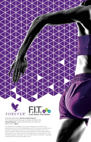 Exclusively distributed by Forever Living Products®
7501 East McCormick Parkway, Scottsdale, AZ 85258 USA
foreverliving.com ©2014-2016 Aloe Vera of America, Inc.
ITEM# 10323 A61v2
*The statements in this publication have not been evaluated by the Food and Drug
Administration (US) or the Food Standards Agency (UK). The information contained herein is
provided for educational purposes only and is not intended to diagnose, treat, cure, or
prevent any disease. Please consult with a licensed physician or other qualified healthcare
professional for more in-depth information before beginning any exercise program or using
any dietary supplement, particularly if you are currently taking any medication or undergoing
medical treatment for a pre-existing health concern.
 