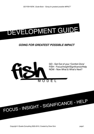 GO FISH NOW...Guide Book - ʻGoing for greatest possible IMPACTʼ
Copyright © Qualia Consulting 2005-2010. Created by Drew Ginn page1
FOCUS - INSIGHT - SIGNIFICANCE - HELP
DEVELOPMENT GUIDE
FISH
 
 
 
 M O D E L
GO - Get Out of your ʻComfort Zoneʼ
FISH - Focus/Insight/Signiﬁcance/Help
NOW - Now What & Whatʼs Next?
GOING FOR GREATEST POSSIBLE IMPACT
 