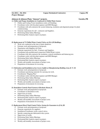 Oct 2012 – Dic 2014 Caguas Mechanical Contractors Caguas, PR
Project Manager
Johnson & Johnson Plant, “Janssen” projects. Gurabo, PR
A. Chiller and Pumps Installation in Condensed & Chilled Water System
• Chiller and Cooling Tower installation works at JI building.
• Coordinate works with the plant engineer and EHS Manager.
• Coordinate with sub-contractor the system balancing, insulation and alignment pumps for plant
commissioning.
• Generate requisitions for sub - contractor and Suppliers.
• Performing Daily Safety Meetings.
• Performing Risk Analysis report on project.
B. Replacement of 71 Chilled Water Control Valves at JI & JII Buildings.
• Work was conducted at the time of plant shutdown.
• Estimate work and preparation of proposals.
• Negotiation with Suppliers & Client.
• Generate requisitions for Sub - Contracts and Suppliers.
• Coordinator jobs prefabricated connection Chilled Water system.
• Coordinate with sub-contractor the insulation, controls installation and balancing test.
• Coordinate works with the plant engineer and EHS Manager.
• Performing Daily Safety Meetings.
• Performing Risk Analysis report on project.
• Weekly and monthly assessments of project costs.
• Preparation of documents for invoicing.
C. Fabrication and Installation of an Access Ladder at Manufacturing Building Area JI -9 -10.
• Estimate work and preparation of proposals
• Coordinator purchasing materials for carrying out work.
• Coordination "Rigging Plan."
• Coordinate works with the plant engineer and EHS Manager.
• Performing Daily Safety Meetings.
• Performing Risk Analysis report on project.
• Weekly and monthly assessments of project costs.
• Preparation of documents for invoicing.
D. Demolition Controls Panel System at Mechanic Room JI.
• Estimate work and preparation of proposals
• Coordinator of demolition work.
• Supervision of works.
• Performing Daily Safety Meetings.
• Performing Risk Analysis report on project.
• Weekly and monthly assessments of project costs.
• Preparation of documents for invoicing.
E. Replacement Diesel Tank Control Valves System for Generators in JI & JII.
• Estimate work and preparation of proposals
• Generate requisitions for suppliers.
• Installation Coordinator works control valves.
• Spooler connecting pre-fabricated in the system.
• Supervision of works.
• Performing Daily Safety Meetings.
• Performing Risk Analysis report on project.
• Weekly and monthly assessments of project costs.
 