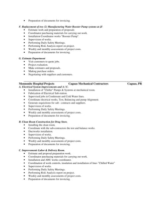 • Preparation of documents for invoicing.
F. Replacement of two (2) Manufacturing Water Booster Pump systems at JI
• Estimate work and preparation of proposals
• Coordinator purchasing materials for carrying out work.
• Installation Coordinator works "Booster Pump".
• Supervision of works.
• Performing Daily Safety Meetings.
• Performing Risk Analysis report on project.
• Weekly and monthly assessments of project costs.
• Preparation of documents for invoicing.
G. Estimate Department
• Visit customers to quote jobs.
• Project evaluation.
• Make estimates and proposals.
• Making purchase orders.
• Negotiating with suppliers and customers.
__________________________________________________________________________________________
Mennonite Hospital Projects Caguas Mechanical Contractors Caguas, PR
A. Electrical System Improvements and A / C.
• Installation of "Chiller" Pumps & Systems at mechanical room.
• Fabrication of Electrical Sub-station.
• Supervised jobs in Condensate and Cold Water lines.
• Coordinate electrical works, Test, Balancing and pump Alignment.
• Generate requisitions for sub - contracts and suppliers.
• Supervision of works.
• Performing Daily Safety Meetings.
• Weekly and monthly assessments of project costs.
• Preparation of documents for invoicing.
B. Clean Room Construction for Drug Store.
• Installing the clean room.
• Coordinate with the sub-contractors the test and balance works.
• Ductworks installation.
• Supervision of works.
• Performing Daily Safety Meetings.
• Weekly and monthly assessments of project costs.
• Preparation of documents for invoicing.
C. Improvements Labor & Delivery Room.
• Estimate and proposal preparation work.
• Coordinator purchasing materials for carrying out work.
• Installation and AHU works coordinator.
• Coordination of work controls, insulation and installation of lines "Chilled Water"
• Supervision of works.
• Performing Daily Safety Meetings.
• Performing Risk Analysis report on project.
• Weekly and monthly assessments of project costs.
• Preparation of documents for invoicing.
 
