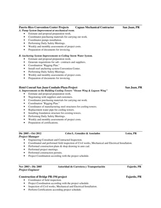 ______________________________________________________________________________
Puerto Rico Convention Center Projects Caguas Mechanical Contractor San Juan, PR
A. Pump System Improvement at mechanical room.
• Estimate and proposal preparation work.
• Coordinator purchasing materials for carrying out work.
• Coordinator pumps installation.
• Performing Daily Safety Meetings.
• Weekly and monthly assessments of project costs.
• Preparation of documents for invoicing.
B. Anchoring System Improvements to Ceiling Storm Water System.
• Estimate and proposal preparation work.
• Generate requisitions for sub - contracts and suppliers.
• Coordination "Rigging Plan."
• Install roof anchoring system Convention Center.
• Performing Daily Safety Meetings.
• Weekly and monthly assessments of project costs.
• Preparation of documents for invoicing.
Hotel Conrad San Juan Condado Plaza Project San Juan, PR
A. Improvements to the Building Cooling Towers "Ocean Wing & Lagoon Wing"
• Estimate and proposal preparation work.
• Negotiating with suppliers and customers.
• Coordinator purchasing materials for carrying out work.
• Coordination "Rigging Plan."
• Coordinator of manufacturing steel structures for cooling towers.
• Replacement water pipe for cooling towers.
• Installing foundation structure for existing towers.
• Performing Daily Safety Meetings.
• Weekly and monthly assessments of project costs.
• Preparation of certifications.
Dic 2005 – Oct 2012 Celso L. González & Asociados Loíza, PR
Project Manager
• Engineering Consultant and Contracted Inspection.
• Coordinated and performed field inspection of Civil works, Mechanical and Electrical Installation.
• Performed construction plans & shop drawing in auto cad.
• Performed project meetings.
• Performed construction permits.
• Project Coordination according with the project schedule.
Nov 2003 – Dic 2005 Autoridad de Carretera y Transportación Fajardo, PR
Project Engineer
Construction of Bridge PR-194 project Fajardo, PR
• Coordinator of field inspection.
• Project Coordination according with the project schedule.
• Inspection of Civil works, Mechanical and Electrical Installation.
• Perform Certifications according project schedule.
 