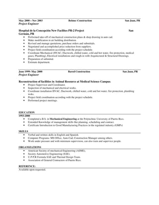 May 2000 – Nov 2003 Belmec Construction San Juan, PR
Project Engineer
Hospital de la Concepción New Facilites PR-2 Project San
Germán, PR
• Performed take-off of mechanical construction plans & shop drawing in auto cad.
• Make modification in air building distribution.
• Revised and manage quotations, purchase orders and submittals.
• Negotiated and accomplished price reduction from suppliers.
• Project field coordination according with the project schedule.
• Coordinate Mechanical (HVAC, Ductwork, chilled water, cold and hot water, fire protection, medical
gases, Plumbing), Electrical installations and rough-in with Arquitectural & Structural Drawings.
• Preparation of submittal.
• Estimate department.
June 1999- May 2000 Bared Construction San Juan, PR
Project Engineer
Reconstruction of facilities in Animal Resource at Medical Science Campus.
• Project Supervisor and Coordinator.
• Inspection of mechanical and electrical works.
• Coordinate installation HVAC, Ductwork, chilled water, cold and hot water, fire protection, plumbing
woks.
• Project field coordination according with the project schedule.
• Performed project meetings.
EDUCATION
1993-2000
• Completed a B.S. in Mechanical Engineering at the Polytechnic University of Puerto Rico.
• Extended Knowledge of management skills like planning, scheduling and contract.
• Certificate Introduction to Good Manufacturing Practices in the regulated industry (GMPs)
SKILLS
• Verbal and written skills in English and Spanish.
• Computer Programs: MS Office, Auto Cad, Construction Manager among others.
• Work under pressure and with minimum supervision, can also train and supervice people.
ORGANIZATIONS
• American Society of mechanical Engineering (ASME),
• Society Automotive Engineering (SAE).
• U.P.P.R Formula SAE and Thermal Design Team.
• Association of General Contractors of Puerto Rico.
REFERENCE:
Available upon requested.
 