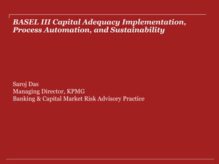 BASEL III Capital Adequacy Implementation,
Process Automation, and Sustainability
Saroj Das
Managing Director, KPMG
Banking & Capital Market Risk Advisory Practice
 