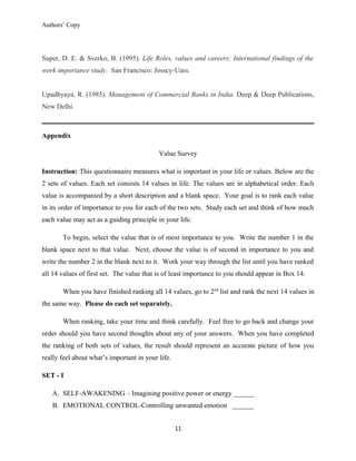 Authors’ Copy
Super, D. E. & Sverko, B. (1995). Life Roles, values and careers: International findings of the
work importance study. San Francisco: Josscy-Uass.
Upadhyaya, R. (1985). Management of Commercial Banks in India. Deep & Deep Publications,
New Delhi.
Appendix
Value Survey
Instruction: This questionnaire measures what is important in your life or values. Below are the
2 sets of values. Each set consists 14 values in life. The values are in alphabetical order. Each
value is accompanied by a short description and a blank space. Your goal is to rank each value
in its order of importance to you for each of the two sets. Study each set and think of how much
each value may act as a guiding principle in your life.
To begin, select the value that is of most importance to you. Write the number 1 in the
blank space next to that value. Next, choose the value is of second in importance to you and
write the number 2 in the blank next to it. Work your way through the list until you have ranked
all 14 values of first set. The value that is of least importance to you should appear in Box 14.
When you have finished ranking all 14 values, go to 2nd
list and rank the next 14 values in
the same way. Please do each set separately.
When ranking, take your time and think carefully. Feel free to go back and change your
order should you have second thoughts about any of your answers. When you have completed
the ranking of both sets of values, the result should represent an accurate picture of how you
really feel about what’s important in your life.
SET - I
A. SELF-AWAKENING – Imagining positive power or energy ______
B. EMOTIONAL CONTROL-Controlling unwanted emotion ______
11
 