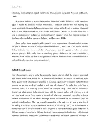 Authors’ Copy
education, health program, social welfare and reconciliation and peace (Cononer and Sapiro,
1993).
Systematic analysis of helping behavior has focused on gender differences in the nature and
types of health that men and women demonstrate. The results indicate that men helping may
cause heroic and chivalrous behavior, including non-routine and risky act of rescuing others and
behavior that shows courtesy and protection of sub-ordinates .Women on the other hand tend to
help in a nurturing way and provide emotional support especially when their helping is aimed at
family members and close members (Belansky and Boggiano, 1994).
Some studies found no gender differences in moral judgments or value orientation –women
are just as capable as men of being competition–oriented (Cohm, 1991).This above research
finding indicates there is a possibility of convergence and divergence in value orientation
between genders. This study aims at examining gender differences at value orientation to
Rabindrik work values. As there is no systematic study on Rabindrik work values orientation of
male and females was done on the present study.
Rabindrik work values
The value concept is able to unify the apparently diverse interests of all the sciences concerned
with human behavior (Rokeach, 1973). Rokeach (1973) defined a value as “an enduring belief
that a specific mode of conduct or end state of existence is personally or socially preferable to an
opposite or converse mode of conduct or end state of existence". So, value is a belief that is
enduring. Since, it is enduring, values cannot be changed easily. Value has the hierarchical
structure or value system. Value system varies with the context. Values with reference to work
are called work values. Once a value is internalized it becomes a standard for guiding action or
criterion for selection of an action .Although values are internal to the individual ,they are
basically social products .They are generally acceptable to the society as a whole or a section of
the society as preferred mode of conduct or end states. Chakraborty (1987) has defined values as
manner in which an individual tends to make judgment or choices both about goals and means at
different stages of one's life in different facets of it as are deemed to lead to the well-being and
happiness of oneself and society. Chakraborty (1991) stated that values of Indians anchored in
3
 
