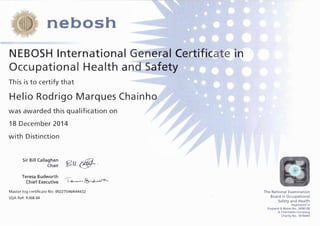 nebosh
NEBOSH International Gener�al Certi.fJi(a,te'it'l
OccupationaI Health a�af-"ety
This is to certify that
Helio Rodrigo Marques Chainho
was awarded this qualification on
18 December 2014
with Distinction
Sir Bill Callaghan
Chair
Teresa Budworth
Chief Executive
�(<@-·
..---
l.....e.-...,...� &,-..c'-'·"S'O--
Master log certificate No: 00227546/644432
SQA Ref: R.368 04
The National Examination
Board in Occupational
Safety and Health
Registered in
England & Wales No. 2698100
A Charitable Company
Charity No. 1010444
 