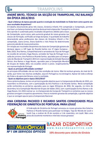 TRAMPOLINS
ANDRÉ BRITO, TÉCNICO DA SECÇÃO DE TRAMPOLINS, FAZ BALANÇO
DA ÉPOCA 2014/2015
- Qual o Balanço da época passada quanto à evolução da modalidade no Clube bem como quanto aos
seus resultados desportivos?
O trabalho desenvolvido pelas três classes, Ginástica Infantil, Pré-competição e Competição, permite-
nos fazer um balanço bastante positivo desta primeira época dos Trampolins no Ginásio.
Esta opinião é sustentada pelos resultados desportivos obtidos pela classe
de Competição, assim como, pelo aumento gradual de novos ginastas nas
classes de formação, verificado ao longo da época. A qualidade do trabalho
desenvolvido pelas professoras das classes de Ginástica Infantil e Pré-
competição, Joana Lemos, Diana Godinho e Inês Pelaio foi determinante
para esta adesão de novos praticantes.
Em relação aos resultados desportivos da classe de Competição gostaria de
destacar alguns: o 10º lugar do Ricardo Santos nos 1º Jogos Europeus -
Baku 2015; Ana Ramos, Campeã Nacional e vencedora da Taça de Portugal
no escalão de seniores; Hugo Novais, vencedor da Taça de Portugal no es-
calão de juniores; Ana Pacheco e Ricardo Santos, apurados para o Campeo-
nato do Mundo de Trampolim 2015 em representação da Seleção Nacional
Sénior; Ana Ramos e Hugo Novais, apurados para a Competição Mundial
de Grupos de Idades 2015, nos escalões sénior e júnior, respetivamente,
em representação de Portugal.
- Quais as principais dificuldades sentidas?
As principais dificuldades são ao nível das condições de treino. Não há nenhum ginasta, do nível do Ri-
cardo, que treine nas mesmas condições, seja em Portugal ou no estrangeiro. Apesar de todo o esforço
do Clube e do apoio da Câmara, esta é a realidade.
- Quais os objetivos para e época 2015/2016?
Para a próxima época, temos um primeiro grande objetivo que é o Campeonato do Mundo de 2015, em
novembro na Dinamarca, com a participação da Ana Pacheco e do Ricardo Santos. Nesta competição
serão conhecidos os primeiros apurados para os Jogos Olímpicos de 2016. De seguida, no início de
dezembro, há a Competição Mundial de Grupos de Idades 2015, com a participação da Ana Ramos e do
Hugo Novais. Em 2016 realizar-se- á o Campeonato da Europa de Trampolins e contamos que os nossos
ginastas consigam o respetivo apuramento. Para os restantes ginastas da competição, o grande objetivo
é que se consigam apurar para o Campeonato Nacional.
ANA CATARINA PACHECO E RICARDO SANTOS CONVOCADOS PELA
FEDERAÇÃO DE GINÁSTICA DE PORTUGAL PARA LOULÉ
A Federação de Ginástica de Portugal convocou os nossos ginastas Ana Catarina
Pacheco e Ricardo Santos para participar no Estágio, Taça do Mundo de Loulé e
Loulé Cup, a realizar de 25 de outubro a 1 de novembro, em Loulé. Mais uma
prova do excelente momento e nível dos nossos ginastas!
6
 