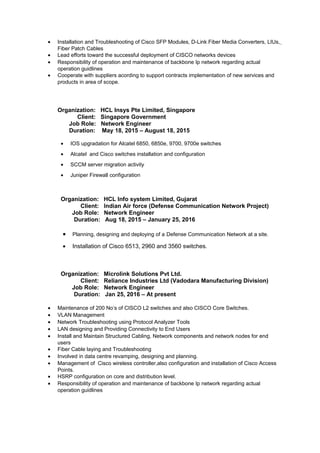 • Installation and Troubleshooting of Cisco SFP Modules, D-Link Fiber Media Converters, LIUs,
Fiber Patch Cables
• Lead efforts toward the successful deployment of CISCO networks devices
• Responsibility of operation and maintenance of backbone Ip network regarding actual
operation guidlines
• Cooperate with suppliers acording to support contracts implementation of new services and
products in area of scope.
Organization: HCL Insys Pte Limited, Singapore
Client: Singapore Government
Job Role: Network Engineer
Duration: May 18, 2015 – August 18, 2015
• IOS upgradation for Alcatel 6850, 6850e, 9700, 9700e switches
• Alcatel and Cisco switches installation and configuration
• SCCM server migration activity
• Juniper Firewall configuration
Organization: HCL Info system Limited, Gujarat
Client: Indian Air force (Defense Communication Network Project)
Job Role: Network Engineer
Duration: Aug 18, 2015 – January 25, 2016
• Planning, designing and deploying of a Defense Communication Network at a site.
• Installation of Cisco 6513, 2960 and 3560 switches.
Organization: Microlink Solutions Pvt Ltd.
Client: Reliance Industries Ltd (Vadodara Manufacturing Division)
Job Role: Network Engineer
Duration: Jan 25, 2016 – At present
• Maintenance of 200 No’s of CISCO L2 switches and also CISCO Core Switches.
• VLAN Management
• Network Troubleshooting using Protocol Analyzer Tools
• LAN designing and Providing Connectivity to End Users
• Install and Maintain Structured Cabling, Network components and network nodes for end
users
• Fiber Cable laying and Troubleshooting
• Involved in data centre revamping, designing and planning.
• Management of Cisco wireless controller,also configuration and installation of Cisco Access
Points.
• HSRP configuration on core and distribution level.
• Responsibility of operation and maintenance of backbone Ip network regarding actual
operation guidlines
 