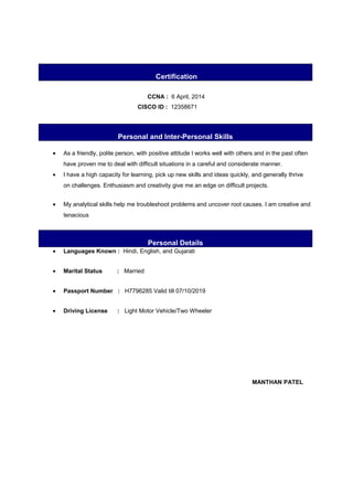 Certification
CCNA : 6 April, 2014
CISCO ID : 12358671
Personal and Inter-Personal Skills
• As a friendly, polite person, with positive attitude I works well with others and in the past often
have proven me to deal with difficult situations in a careful and considerate manner.
• I have a high capacity for learning, pick up new skills and ideas quickly, and generally thrive
on challenges. Enthusiasm and creativity give me an edge on difficult projects.
• My analytical skills help me troubleshoot problems and uncover root causes. I am creative and
tenacious
Personal Details
• Languages Known : Hindi, English, and Gujarati
• Marital Status : Married
• Passport Number : H7796285 Valid till 07/10/2019
• Driving License : Light Motor Vehicle/Two Wheeler
MANTHAN PATEL
 