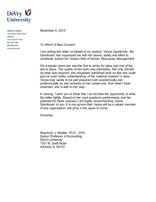 November 6, 2015
To Whom It May Concern:
I am writing this letter on behalf of my student, Vesna Gavrilovski. Ms.
Gavrilovski has impressed me with her desire, ability and effort to
contribute toward her chosen field of Human Resources Management.
On a regular basis she was the first to arrive for class and one of the
last to leave. The quality of her work was exemplary. Not only did she
do what was required, she requested additional work so that she could
gain an even better understanding of the material covered in class.
Vesna truly wants to be well prepared both academically and
professionally as she embarks on her career and, from what I have
observed, she is well on her way.
In closing, I want you to know that I do not take the opportunity to write
this letter lightly. Based on her past academic performance and her
potential for future success I am highly recommending Vesna
Gavrilovski to you. It is my opinion that Vesna will be a valued member
of any organization she joins in the years to come.
Sincerely,
Raymond J. Mueller, Ph.D., CPA
Senior Professor of Accounting
DeVry University
1221 N. Swift Road
Addison, IL 60101
 