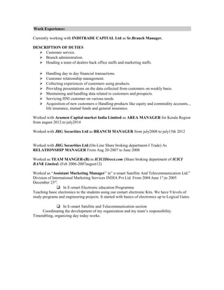 Work Experience:
Currently working with INDITRADE CAPITAL Ltd as Sr.Branch Manager.
DESCRIPTION OF DUTIES
 Customer service.
 Branch administration.
 Heading a team of dealers back office staffs and marketing staffs.
 Handling day to day financial transactions.
 Customer relationship management.
 Collecting experiences of customers using products.
 Providing presentations on the data collected from customers on weekly basis.
 Maintaining and handling data related to customers and prospects.
 Servicing HNI customer on various needs
 Acquisition of new customers o Handling products like equity and commodity accounts, ,
life insurance, mutual funds and general insurance.
Worked with Acumen Capital market India Limited as AREA MANAGER for Kerala Region
from august 2012.to july2014
Worked with JRG Securities Ltd as BRANCH MANAGER from july2008 to july15th 2012
Worked with JRG Securities Ltd.(On-Line Share broking department-I Trade) As
RELATIONSHIP MANAGER From Aug 20-2007 to June 2008
Worked as TEAM MANGER-(B) in ICICIDirect.com (Share broking department of ICICI
BANK Limited) (Feb 2006-2007august12)
Worked as “Assistant Marketing Manager” in” e-smart Satellite And Telecommunication Ltd.”
Division of International Marketing Services INDIA Pvt.Ltd. From 2004 June 1st
,to 2005
December 23rd
.
 In E-smart Electronic education Programme
Teaching basic electronics to the students using our esmart electronic Kits. We have 9 levels of
study programs and engineering projects. It started with basics of electronics up to Logical Gates.
 In E-smart Satellite and Telecommunication section
Coordinating the development of my organization and my team’s responsibility.
Timetabling, organizing day today works.
 