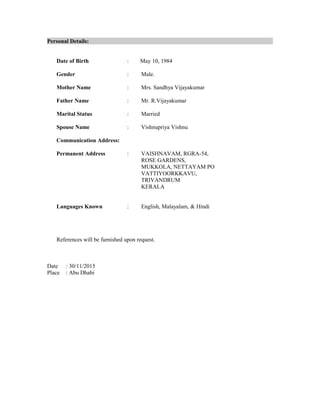 Personal Details:
Date of Birth : May 10, 1984
Gender : Male.
Mother Name : Mrs. Sandhya Vijayakumar
Father Name : Mr. R.Vijayakumar
Marital Status : Married
Spouse Name : Vishnupriya Vishnu
Communication Address:
Permanent Address : VAISHNAVAM, RGRA-54,
ROSE GARDENS,
MUKKOLA, NETTAYAM PO
VATTIYOORKKAVU,
TRIVANDRUM
KERALA
Languages Known : English, Malayalam, & Hindi
References will be furnished upon request.
Date : 30/11/2015
Place : Abu Dhabi
 