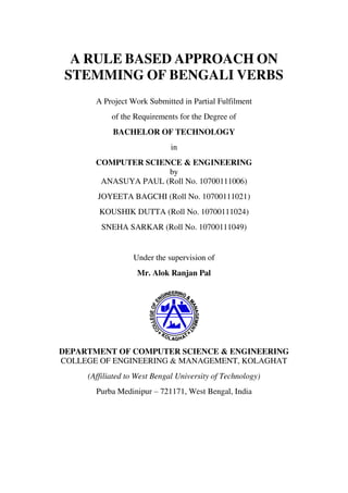 A RULE BASED APPROACH ON
STEMMING OF BENGALI VERBS
A Project Work Submitted in Partial Fulfilment
of the Requirements for the Degree of
BACHELOR OF TECHNOLOGY
in
COMPUTER SCIENCE & ENGINEERING
by
ANASUYA PAUL (Roll No. 10700111006)
JOYEETA BAGCHI (Roll No. 10700111021)
KOUSHIK DUTTA (Roll No. 10700111024)
SNEHA SARKAR (Roll No. 10700111049)
Under the supervision of
Mr. Alok Ranjan Pal
DEPARTMENT OF COMPUTER SCIENCE & ENGINEERING
COLLEGE OF ENGINEERING & MANAGEMENT, KOLAGHAT
(Affiliated to West Bengal University of Technology)
Purba Medinipur – 721171, West Bengal, India
 