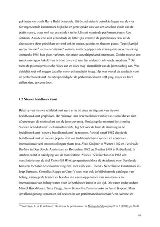 10
gekomen was zoals Harry Ruhé beweerde. Uit de individuele ontwikkelingen van de vier
bovengenoemde kunstenaars blijkt dat er geen sprake was van een absoluut einde van de
performance, maar wel van een einde van het klimaat waarin de performancekunst kon
ontstaan. Aan de ene kant veranderde de letterlijke context; de performance was uit de
alternatieve sfeer getrokken en vond ook in musea, galeries en theaters plaats. Tegelijkertijd
waren ‘nieuwe’ media en ‘nieuwe’ vormen, sinds begrippen als avant-garde en vernieuwing
omstreeks 1980 hun glans verloren, niet meer vanzelfsprekend interessant. Zonder moeite kon
worden overgeschakeld van het ene (nieuwe) naar het andere (traditionele) medium.14
Dit
toont de postmodernistische ‘alles kan en alles mag’ mentaliteit van de jaren tachtig aan. Wat
duidelijk niet wil zeggen dat alles evenveel aandacht kreeg. Het was vooral de aandacht voor
de performancekunst die abrupt eindigde, de performancekunst zelf ging, zoals we later
zullen zien, gewoon door.
1.2 Nieuwe beeldhouwkunst
Behalve van nieuwe schilderkunst werd er in de jaren tachtig ook van nieuwe
beeldhouwkunst gesproken. Het ‘nieuwe’ aan deze beeldhouwkunst was vooral dat ze zich
afzette tegen de minimal art van de jaren zeventig. Omdat op dat moment de stroming
‘nieuwe schilderkunst’ zich manifesteerde, lag het voor de hand de stroming in de
beeldhouwkunst ‘nieuwe beeldhouwkunst’ te noemen. Vooral vanaf 1982 deelde de
beeldhouwkunst de nieuwe populariteit van traditionele kunstvormen en vonden er
internationaal veel tentoonstellingen plaats (o.a. Neue Skulptur in Wenen 1982 en Verdeelde
Beelden in Den Bosch, Amsterdam en Rotterdam 1982 en Beelden 1983 in Rotterdam). In
Arnhem werd in navolging van de manifestatie ‘Nieuwe’ Schilderkunst in 1983 een
manifestatie met de titel Ruimtelijk Werk georganiseerd door de Academie voor Beeldende
Kunsten. Behalve de tentoonstelling zelf, met werk van – meest - Nederlandse kunstenaars als
Joep Bertrams, Cornelius Rogge en Carel Visser, was ook de bijbehorende catalogus van
belang, vanwege de teksten en beelden die waren opgenomen van kunstenaars die
internationaal van belang waren voor de beeldhouwkunst in die tijd. Dit waren onder andere
Marcel Broodthaers, Tony Cragg, Jannis Kounellis, Panamarenko en Anish Kapoor. Maar
opvallend genoeg stonden er ook teksten in van performancekunstenaar Vito Acconci en
14
Van Duyn, E. en R. de Graaf, ‘De rol van de performance’ in Metropolis M jaargang 9, nr.3 (1988), pp.38-40
 