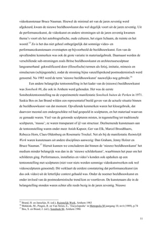 11
videokunstenaar Bruce Nauman. Hoewel de minimal art van de jaren zeventig werd
afgekeurd, kwam de nieuwe beeldhouwkunst dus wel degelijk voort uit de jaren zeventig. Uit
de performancekunst, de videokunst en andere stromingen uit de jaren zeventig kwamen
thema’s voort als het autobiografische, oude culturen, het eigen lichaam, de ruimte en het
woord.15
Zo is het dus niet geheel onbegrijpelijk dat sommige video- en
performancekunstenaars overstapten op bijvoorbeeld de beeldhouwkunst. Een van de
opvallendste kenmerken was ook de grote variatie in materiaalgebruik. Daarnaast werden de
verschillende sub-stromingen zoals Britse beeldhouwkunst en architectuursculptuur
langzamerhand gekwalificeerd door (filosofische) termen als fetisj, imitatie, mimesis en
simulacrum (schijngestalte), zodat de stroming bijna vanzelfsprekend postmodernistisch werd
genoemd. Na 1985 werd de term ‘nieuwe beeldhouwkunst’ nauwelijks nog gebruikt.16
Een andere belangrijke tentoonstelling in het kader van de (nieuwe) beeldhouwkunst
was Sonsbeek 86, die ook in Arnhem werd gehouden. Het was de eerste
Sonsbeektentoonstelling na de experimentele manifestatie Sonsbeek buiten de Perken in 1971.
Saskia Bos en Jan Brand wilden een representatief beeld geven van de actuele situatie binnen
de beeldhouwkunst van dat moment. Opvallende kenmerken waren het kleurgebruik, dat
daarvoor meestal een ondergeschikte rol had gespeeld in sculpturen, en het materiaal waarvan
ze gemaakt waren. Veel van de getoonde sculpturen misten, in tegenstelling tot traditionele
scultpuren, ‘massa’; ze waren transparant of ijl van structuur. Deelnemende kunstenaars aan
de tentoonstelling waren onder meer Anish Kapoor, Ger van Elk, Marcel Broodthaers,
Rebecca Horn, Claes Oldenburg en Rosemarie Trockel. Net als bij de manifestatie Ruimtelijk
Werk waren kunstenaars uit andere disciplines aanwezig: Dan Graham, Jenny Holzer en
Bruce Nauman.17
Hieruit kunnen we concluderen dat binnen de ‘nieuwe beeldhouwkunst’ het
medium minder belangrijk was dan in de ‘nieuwe schilderkunst’, waarbinnen het puur om het
schilderen ging. Performances, installaties en video’s konden ook opduiken op een
tentoonstelling met sculpturen (niet voor niets werden sommige videokunstwerken ook wel
videosculpturen genoemd). Dit verklaart de eerdere constatering dat performancekunst (en
dus ook video) uit de letterlijke context gehaald was. Onder de noemer beeldhouwkunst en
onder invloed van de postmodernistische trend kon ze voortleven. De kunstenaars die in de
belangstelling stonden waren echter alle reeds bezig in de jaren zeventig. Nieuwe
15
Brand, H. en Janselijn, H. (ed.), Ruimtelijk Werk, Arnhem 1983
16
Mekkink, M., Pingen, R. en Van Strien, E., ‘Encyclopedie’ in Metropolis M jaargang 10, nr.6 (1989), p.74
17
Bos, S. en Brand, J. (ed.), Sonsbeek 86, Arnhem 1986
 
